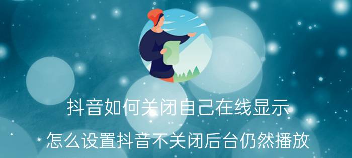 抖音如何关闭自己在线显示 怎么设置抖音不关闭后台仍然播放？